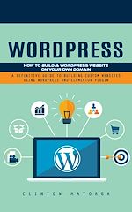 Télécharger le livre :  Wordpress: How to Build a Wordpress Website on Your Own Domain (A Definitive Guide to Building Custom Websites Using Wordpress and Elementor Plugin)