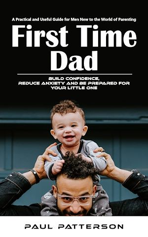 Download the eBook: First Time Dad: A Practical and Useful Guide for Men New to the World of Parenting (Build Confidence, Reduce Anxiety and Be Prepared for Your Little One)