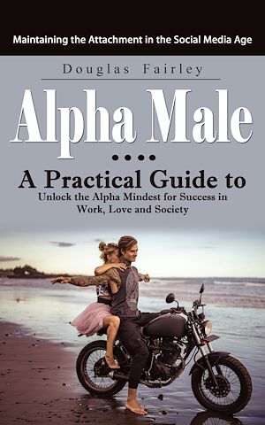 Download the eBook: Alpha Male: Maintaining the Attachment in the Social Media Age (A Practical Guide to Unlock the Alpha Mindest for Success in Work, Love and Society)