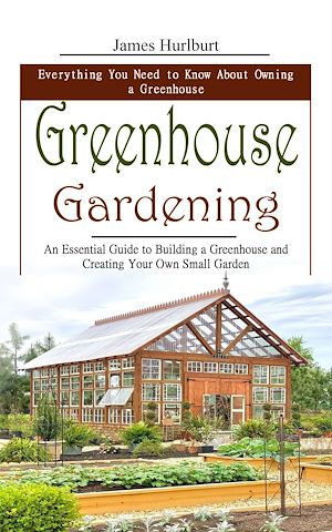 Téléchargez le livre :  Greenhouse Gardening: Everything You Need to Know About Owning a Greenhouse (An Essential Guide to Building a Greenhouse and Creating Your Own Small Garden)