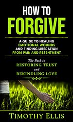 Download this eBook How to Forgive: A Guide to Healing Emotional Wounds and Finding Liberation from Pain and Resentment